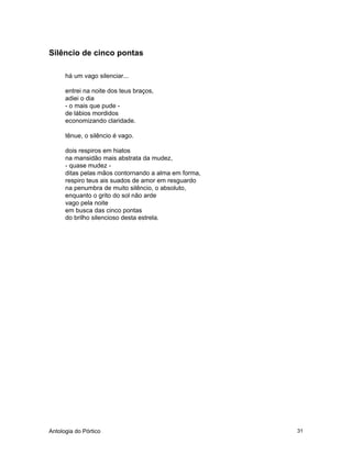Antologia do Pórtico 31
Silêncio de cinco pontas
há um vago silenciar...
entrei na noite dos teus braços,
adiei o dia
- o mais que pude -
de lábios mordidos
economizando claridade.
tênue, o silêncio é vago.
dois respiros em hiatos
na mansidão mais abstrata da mudez,
- quase mudez -
ditas pelas mãos contornando a alma em forma,
respiro teus ais suados de amor em resguardo
na penumbra de muito silêncio, o absoluto,
enquanto o grito do sol não arde
vago pela noite
em busca das cinco pontas
do brilho silencioso desta estrela.
 