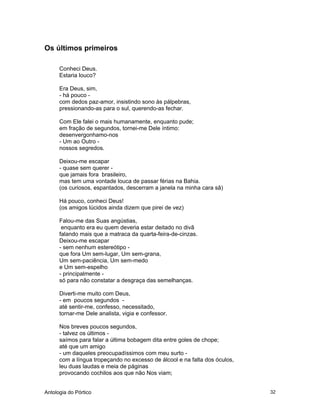 Antologia do Pórtico 32
Os últimos primeiros
Conheci Deus.
Estaria louco?
Era Deus, sim,
- há pouco -
com dedos paz-amor, insistindo sono às pálpebras,
pressionando-as para o sul, querendo-as fechar.
Com Ele falei o mais humanamente, enquanto pude;
em fração de segundos, tornei-me Dele íntimo:
desenvergonhamo-nos
- Um ao Outro -
nossos segredos.
Deixou-me escapar
- quase sem querer -
que jamais fora brasileiro,
mas tem uma vontade louca de passar férias na Bahia.
(os curiosos, espantados, descerram a janela na minha cara sã)
Há pouco, conheci Deus!
(os amigos lúcidos ainda dizem que pirei de vez)
Falou-me das Suas angústias,
enquanto era eu quem deveria estar deitado no divã
falando mais que a matraca da quarta-feira-de-cinzas.
Deixou-me escapar
- sem nenhum estereótipo -
que fora Um sem-lugar, Um sem-grana,
Um sem-paciência, Um sem-medo
e Um sem-espelho
- principalmente -
só para não constatar a desgraça das semelhanças.
Diverti-me muito com Deus,
- em poucos segundos -
até sentir-me, confesso, necessitado,
tornar-me Dele analista, vigia e confessor.
Nos breves poucos segundos,
- talvez os últimos -
saímos para falar a última bobagem dita entre goles de chope;
até que um amigo
- um daqueles preocupadíssimos com meu surto -
com a língua tropeçando no excesso de álcool e na falta dos óculos,
leu duas laudas e meia de páginas
provocando cochilos aos que não Nos viam;
 