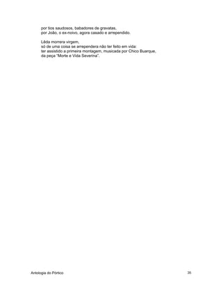 Antologia do Pórtico 35
por tios saudosos, babadores de gravatas,
por João, o ex-noivo, agora casado e arrependido.
Lêda morrera virgem,
só de uma coisa se arrependera não ter feito em vida:
ter assistido a primeira montagem, musicada por Chico Buarque,
da peça “Morte e Vida Severina”.
 