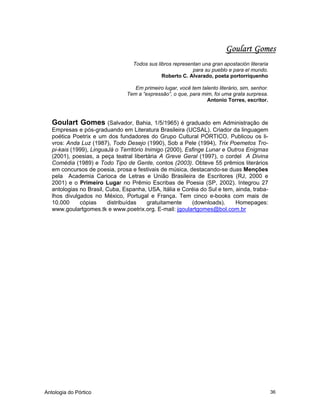 Antologia do Pórtico 36
Goulart Gomes
Todos sus libros representan una gran apostación literaria
para su pueblo e para el mundo.
Roberto C. Alvarado, poeta portorriquenho
Em primeiro lugar, você tem talento literário, sim, senhor.
Tem a “expressão”, o que, para mim, foi uma grata surpresa.
Antonio Torres, escritor.
Goulart Gomes (Salvador, Bahia, 1/5/1965) é graduado em Administração de
Empresas e pós-graduando em Literatura Brasileira (UCSAL). Criador da linguagem
poética Poetrix e um dos fundadores do Grupo Cultural PÓRTICO. Publicou os li-
vros: Anda Luz (1987), Todo Desejo (1990), Sob a Pele (1994), Trix Poemetos Tro-
pi-kais (1999), LinguaJá o Território Inimigo (2000), Esfinge Lunar e Outros Enigmas
(2001), poesias, a peça teatral libertária A Greve Geral (1997), o cordel A Divina
Comédia (1989) e Todo Tipo de Gente, contos (2003). Obteve 55 prêmios literários
em concursos de poesia, prosa e festivais de música, destacando-se duas Menções
pela Academia Carioca de Letras e União Brasileira de Escritores (RJ, 2000 e
2001) e o Primeiro Lugar no Prêmio Escribas de Poesia (SP, 2002). Integrou 27
antologias no Brasil, Cuba, Espanha, USA, Itália e Coréia do Sul e tem, ainda, traba-
lhos divulgados no México, Portugal e França. Tem cinco e-books com mais de
10.000 cópias distribuídas gratuitamente (downloads). Homepages:
www.goulartgomes.tk e www.poetrix.org. E-mail: jgoulartgomes@bol.com.br
 