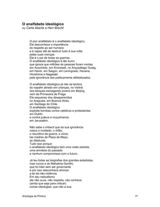 Antologia do Pórtico 37
O analfabeto ideológico
ou Carta Aberta a Herr Brecht
O pior analfabeto é o analfabeto ideológico.
Ele desconhece a importância
do respeito ao ser humano
e é capaz até de destruir tudo à sua volta
pelas suas crenças.
Ele é o pai de todas as guerras.
O analfabeto ideológico é tão burro
que ignora que milhões de pessoas foram mortas
em Auschwitz, em Kronstadt, no Arquipélago Gulag,
em Hanói, em Saigon, em Leningrado, Havana,
Hiroshima e Nagasáki
pela ignorância dos politicamente alfabetizados.
O analfabeto ideológico já não se lembra
do napalm atirado em crianças, no Vietnã
dos tanques esmagando jovens em Beijing
nem da Primavera de Praga.
Ele esqueceu dos desaparecidos
no Araguaia, em Buenos Aires,
em Santiago do Chile.
O analfabeto ideológico
explode bombas contra católicos e protestantes
em Dublin
e contra judeus e muçulmanos
em Jerusalém.
Não sabe o imbecil que da sua ignorância
nasce o mutilado, o órfão,
o neurótico de guerra, a viúva,
las madres de Plaza de Mayo,
as ditaduras.
Tudo isso porque
o analfabeto ideológico tem uma visão estreita,
uma amnésia do passado
e nenhum compromisso com o futuro.
Já leu todas as biografias dos grandes estadistas,
mas nunca a do Mahatma Gandhi,
que foi líder sem ser governante
e por isso desconhece ahimsa:
a lei da não-violência.
Em seu radicalismo
ele não ouve, não respeita, não conhece
(ainda que seja para criticar)
outras ideologias, que não a sua.
 