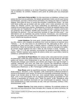 Antologia do Pórtico 4
motivos poéticos do cotidiano ou do trivial (“Cacetinhos voadores”, p. 55) e, no entanto,
não os banaliza. Ao contrário, instala-os como ponto de partida para sua prospecção
poética.
José Inácio Vieira de Melo. Um dos mais jovens na coletânea, conheço a sua
poesia dos dois livros já publicados. Na seleção apresentada mostra uma de suas marcas
inconfundíveis, qual seja o intenso lirismo permeado a seu espaço de origem no sertão de
Alagoas. Este poeta se move no mundo das emoções e experiências vividas – de onde
retira faces ocultas que se revelam pelo seu cantar, como o leitor perceberá com mais
nitidez em “Deserto” (p.63-4). Sua busca subterrânea vai adentrando um mundo de
mistérios do qual extrai seus poemas, ultrapassando a fronteira da realidade efetiva (mais
marcada, aqui, em “Espelhomem”, p. 65) e, após o longo percurso, a poesia o premia com
sua presença. No já antológico “Epitáfio para Guinevere” (p. 68 – publicado no seu livro
Decifração de abismos) – num ato metonímico centrado na “égua de olhos azuis” – nos
defrontamos com as realidades das perdas humanas, irreversíveis, uma característica,
aliás, de sua poesia como um todo. Daí a procura de uma possibilidade do viver selvagem
e puro, distante das arquiteturas urbanas.
Loreta Valadares. De modo geral, a dicção dessa poetisa é incisiva, cortante
(eu diria, mesmo, viril) a despeito do substrato lírico, como se observa em poemas como
“Vértices...” 1
(p. 74). Sua busca é a da essência da vida, debruçada no devir, com a
ansiedade de quem procura reter o instante (veja-se a metáfora da flor) que passa e
transformá-lo. Diante da inanidade das ações humanas, coloca em oposição uma realida-
de primeira àquela essência dos atos e fatos da vida humana e social. “Coração...” e
“Tento...” (pp. 77 e 78) são exemplos convincentes da tendência temática indicada na
poetisa. Também ingressa numa espécie de ludismo verbal com o qual dribla o banal do
cotidiano (v. particularmente “Sono...”).
Luís Flávio do Prado Ribeiro. Em versos curtos, este poeta tira bom proveito
da observação e relato das ações humanas as mais triviais, que irão revelar-se, pela ação
poética ela mesma, como fundamentais (o que fica óbvio em “Nossa parte”, à p. 83).
Passeia pela mitologia, quer ocidental, quer oriental, para chegar a seu lugar de origem, a
caatinga, realizando uma como que fusão dos universos das experiências humanas
(“Universo”, p. 84). A preocupação com o social se infiltra em seus versos, como se lê em
“Samba para o Recôncavo”, p. 88 e “Homenagem a RPBA (samba)”, p.90.
Rose Rosas parte da experiência amorosa, transportada por um eu lírico de
feição erótica (v. “Bruxaria”, p. 95 e “Saudade”, p.99), evidenciando a influência temática e
formal do Romantismo como escola. Em termos da vivenciação propriamente amorosa, o
desejo é de imersão plena no Outro (ver, como exemplo dessa característica, “Boca
Suja”, p.97). A sua preocupação com os aspectos político-sociais da sociedade em que
vivemos é expressada em poemas como “Saldo de guerra” (p.98). Ressalte-se essa
preocupação como tendência dominante em sua rememoração do passado. Outra de
suas características é o lado humorístico da vida, mais que humorístico, burlesco (“Orto-
dentaria(mente)”, p.96).
Vladimir Queiroz. Este poeta encerra a coletânea. Da qualidade proteica da
vida retira sua força elocucional. Essa inclinação não o impede, em outros momentos, de
1
Cito o primeiro vocábulo do primeiro verso de cada poema, já que esta poetisa não dá título a
nenhum deles.
 