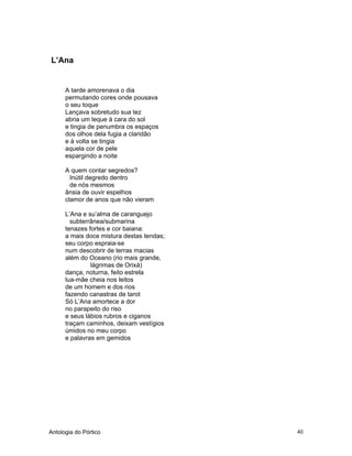 Antologia do Pórtico 40
L’Ana
A tarde amorenava o dia
permutando cores onde pousava
o seu toque
Lançava sobretudo sua tez
abria um leque à cara do sol
e tingia de penumbra os espaços
dos olhos dela fugia a claridão
e à volta se tingia
aquela cor de pele
espargindo a noite
A quem contar segredos?
Inútil degredo dentro
de nós mesmos
ânsia de ouvir espelhos
clamor de anos que não vieram
L’Ana e su’alma de caranguejo
subterrânea/submarina
tenazes fortes e cor baiana:
a mais doce mistura destas tendas;
seu corpo espraia-se
num descobrir de terras macias
além do Oceano (rio mais grande,
lágrimas de Orixá)
dança, noturna, feito estrela
lua-mãe cheia nos leitos
de um homem e dos rios
fazendo canastras de tarot
Só L’Ana amortece a dor
no parapeito do riso
e seus lábios rubros e ciganos
traçam caminhos, deixam vestígios
úmidos no meu corpo
e palavras em gemidos
 