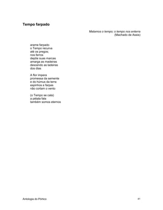 Antologia do Pórtico 41
Tempo farpado
Matamos o tempo; o tempo nos enterra
(Machado de Assis)
arame farpado
o Tempo recurva
até os pregos;
nos ferros
depõe suas marcas
amarga as madeiras
descendo as ladeiras
dos dias
A flor impera
promessa da semente
e do húmus da terra
espinhos e farpas
não cortam o vento
(o Tempo se cala)
a pétala fala
também somos eternos
 