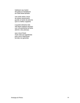 Antologia do Pórtico 44
habitaram seu harém
ele pasta na manjedoura
em Wall Street também
com sorte verás o touro
se tiveres merecimento
guarde um tanto do estrume
que é o melhor ungüento
e quando estiveres indo
não faças qualquer alvoroço
com uma guirlanda de flores
adorne o seu pescoço
que o touro ficará
muito mais que agradecido
pois o boi é caprichoso
boi-tatá, boi garantido
 