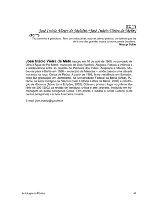 Antologia do Pórtico 46
{TC ""}
José Inácio Vieira de Melo{TC "José Inácio Vieira de Melo"}
{TC ""}
Teu caminho é grandioso. Tens um indiscutível, notável talento poético, um talento que faz
de ti uma das grandes vozes da nova poesia brasileira.
Moacyr Scliar
José Inácio Vieira de Melo nasceu em 16 de abril de 1968, no povoado de
Olho d’Água do Pai Mané, município de Dois Riachos, Alagoas. Passou a infância e
a adolescência entre as cidades de Palmeira dos Índios, Arapiraca e Maceió. Mu-
dou-se para a Bahia em 1988 – município de Maracás –, onde passou uma década
morando na roça: Cerca de Pedra. A partir de 1998, firma residência em Salvador,
onde faz graduação em Jornalismo, na Universidade Federal da Bahia (Ufba). Pu-
blicou os livros Códigos do Silêncio (Selo Editorial Letras da Bahia, 2000) e Decifra-
ção de Abismos (Aboio Livre Edições, 2002). Obteve o primeiro lugar no prêmio lite-
rário de 2001/2002 da revista de literatura, crítica e arte Iararana, instituído em ho-
menagem ao poeta Sosígenes Costa. Tem pronto e inédito o livrete Luzeiro (Três
cantos peregrinos) e o livro A terceira romaria.
E-mail: jivm.inacio@ig.com.br
 