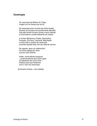 Antologia do Pórtico 47
Caramujos
Os caramujos da Ribeira do Traipu
mugem em um tempo que se foi.
Os caramujos eram os bois da minha boiada.
Quando os invocava era prontamente atendido,
mas eles tinham lá seus nomes e seus matizes
(e ali já estava o poeta batizando as coisas):
e vinham Manjerona, Paixão, Diamantina,
Fachada, Chuvisco, Carnaval, Meia-Noite,
e vinha toda a vacaria de caramujos
encantar aqueles dias com seu leite de sonhos.
De repente, dava um redemoinho
na minha cabeça de vento
e já era outra história:
Ivaldo, numa atitude inaugural,
– possível apenas para quem goza
da sabedoria dos cinco anos –
bradava para que fossemos
ouvir o mar nos caramujos.
[A terceira romaria – livro inédito]
 