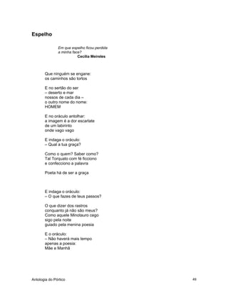 Antologia do Pórtico 49
Espelho
Em que espelho ficou perdida
a minha face?
Cecília Meireles
Que ninguém se engane:
os caminhos são tortos
E no sertão do ser
– deserto e mar
nossos de cada dia –
o outro nome do nome:
HOMEM
E no oráculo antolhar:
a imagem é a dor escarlate
de um labirinto
onde vago vago
E indaga o oráculo:
– Qual a tua graça?
Como o quem? Saber como?
Tal Torquato com fé ficciono
e confecciono a palavra
Poeta há de ser a graça
E indaga o oráculo:
– O que fazes de teus passos?
O que dizer dos rastros
conquanto já não são meus?
Como aquele Minotauro cego
sigo pela noite
guiado pela menina poesia
E o oráculo:
– Não haverá mais tempo
apenas a poesia:
Mãe e Manhã
 