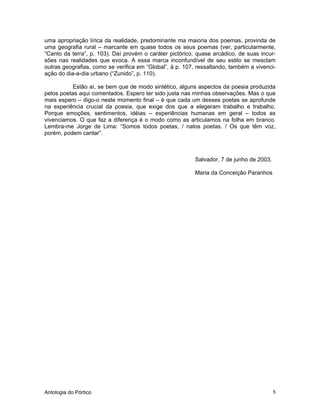 Antologia do Pórtico 5
uma apropriação lírica da realidade, predominante ma maioria dos poemas, provinda de
uma geografia rural – marcante em quase todos os seus poemas (ver, particularmente,
“Canto da terra”, p. 103). Daí provém o caráter pictórico, quase arcádico, de suas incur-
sões nas realidades que evoca. A essa marca inconfundível de seu estilo se mesclam
outras geografias, como se verifica em “Global”, à p. 107, ressaltando, também a vivenci-
ação do dia-a-dia urbano (“Zunido”, p. 110).
Estão aí, se bem que de modo sintético, alguns aspectos da poesia produzida
pelos poetas aqui comentados. Espero ter sido justa nas minhas observações. Mas o que
mais espero – digo-o neste momento final – é que cada um desses poetas se aprofunde
na experiência crucial da poesia, que exige dos que a elegeram trabalho e trabalho.
Porque emoções, sentimentos, idéias – experiências humanas em geral – todos as
vivenciamos. O que faz a diferença é o modo como as articulamos na folha em branco.
Lembra-me Jorge de Lima: “Somos todos poetas, / natos poetas. / Os que têm voz,
porém, podem cantar”.
Salvador, 7 de junho de 2003.
Maria da Conceição Paranhos
 