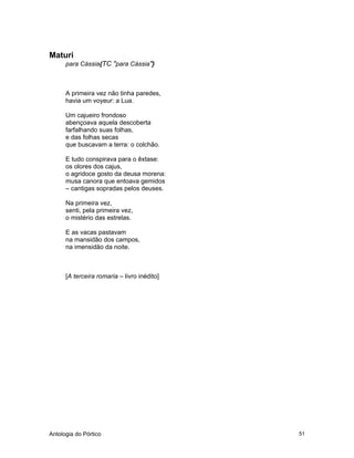 Antologia do Pórtico 51
Maturi
para Cássia{TC "para Cássia"}
A primeira vez não tinha paredes,
havia um voyeur: a Lua.
Um cajueiro frondoso
abençoava aquela descoberta
farfalhando suas folhas,
e das folhas secas
que buscavam a terra: o colchão.
E tudo conspirava para o êxtase:
os olores dos cajus,
o agridoce gosto da deusa morena:
musa canora que entoava gemidos
– cantigas sopradas pelos deuses.
Na primeira vez,
senti, pela primeira vez,
o mistério das estrelas.
E as vacas pastavam
na mansidão dos campos,
na imensidão da noite.
[A terceira romaria – livro inédito]
 