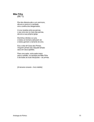 Antologia do Pórtico 53
Mãe Filha
{TC ""}
Ela não oferecia pão a um carnívoro,
ela era a carne e a caridade,
era a ovelha dos desgarrados.
A cruz recebia entre as pernas,
o seu sino era no meio das pernas,
ela era a sua própria igreja.
Ela tinha a ferida e a cura,
e todos os homens salivaram ali,
e todos ganiram o lamento do sino.
Era a vida dA Casa das Primas,
ninguém jamais saiu daquele templo
seco em seus apetites.
Para uma sede, outra sede maior;
para a solidão, os sentidos de Mãe Filha
e de todas as suas discípulas – as primas.
[A terceira romaria – livro inédito]
 