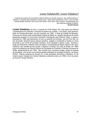 Antologia do Pórtico 54
Loreta Valadares{TC "Loreta Valadares"}
A poesia de Loreta é de uma beleza indizível, talvez por ser tão incomum. Sua matéria-prima é a
memória, o passado (tão presente!) e aquela coisa - quem sabe exatamente o que? - que nos falta.
Poesia sentida, feminina, forte como uma mulher. Como ela é, esta “menina”, simplesmente uma
das melhores poetisas da Bahia.
Goulart Gomes
Loreta Valadares, 60 anos, é nascida em Porto Alegre, RS, mas passa sua infância
e adolescência em Salvador, tornando-se baiana de coração e de direito, pela generosi-
dade da Câmara Municipal que lhe concede, em 1994, o título de Cidadã de Salvador.
Forma-se em Direito pela Universidade Federal da Bahia na rebelde década de 60, tendo
destacada atuação no movimento estudantil. Perseguida pela ditadura militar, é presa e
torturada em 1969, permanecendo um ano no presídio de Linhares, Juiz de Fora, MG. Ao
sair da prisão, descobre grave doença cardíaca. Julgada e condenada à revelia a 3 anos
de prisão e, por conta da condição cardíaca, vê-se obrigada a deixar o país. Durante o
exílio em Estocolmo, trabalha como jornalista e comentarista da Rádio Suécia e tem ativa
militância nos comitês de luta contra a ditadura no Brasil. De volta ao Brasil, em 1980,
torna-se professora de Ciência Política da Faculdade de Filosofia e Ciências Humanas da
UFBa, aposentando-se em 1993. Seu contato com a poesia é antigo, desde os tempos
de estudante, mas só tem sua primeira poesia publicada na antologia Nosotros, do Grupo
Pórtico. Depois, participa do Anuário 97, e das antologias Hermanos e Mulheres 10, do
mesmo grupo. Casada com Carlos Valadares, publicam juntos, em 1996, o livro de poesi-
as Ecos do Tempo (Pórtico).
 