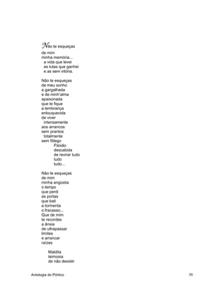 Antologia do Pórtico 55
Não te esqueças
de mim
minha memória...
a vida que levei
as lutas que ganhei
e as sem vitória.
Não te esqueças
de meu sonho
a gargalhada
e de minh’alma
apaixonada
que te fique
a lembrança
enlouquecida
de viver
intensamente
aos arrancos
sem prantos
totalmente
sem fôlego
Paixão
descabida
de revirar tudo
tudo
tudo...
Não te esqueças
de mim
minha angústia
o tempo
que perdi
as portas
que bati
a tormenta
o fracasso...
Que de mim
te recordes
a ânsia
de ultrapassar
limites
e arrancar
raízes
Maldita
teimosia
de não desistir
 