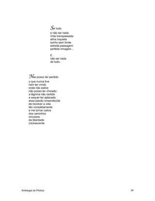 Antologia do Pórtico 58
Sei tudo
e não sei nada.
Vida transpassada
alma inquieta
sonho sem limite
estreita passagem
perfeita miragem...
E
não sei nada
de tudo.
Não posso ter perdido
o que nunca tive
nem ter vivido
onde não estive
não posso ter chorado
a lágrima não vertida
e sequer ter aplacado
essa paixão ensandecida
de revolver a vida
tão completamente
e me tornar cativa
dos caminhos
sinuosos
da liberdade
(re)nascente.
 