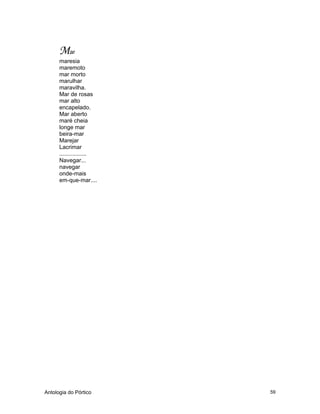 Antologia do Pórtico 59
Mar
maresia
maremoto
mar morto
marulhar
maravilha.
Mar de rosas
mar alto
encapelado.
Mar aberto
maré cheia
longe mar
beira-mar
Marejar
Lacrimar
.................
Navegar...
navegar
onde-mais
em-que-mar....
 