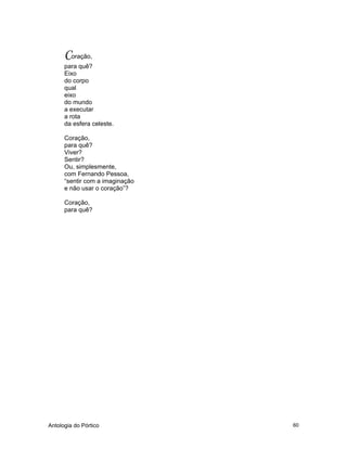 Antologia do Pórtico 60
Coração,
para quê?
Eixo
do corpo
qual
eixo
do mundo
a executar
a rota
da esfera celeste.
Coração,
para quê?
Viver?
Sentir?
Ou, simplesmente,
com Fernando Pessoa,
“sentir com a imaginação
e não usar o coração”?
Coração,
para quê?
 