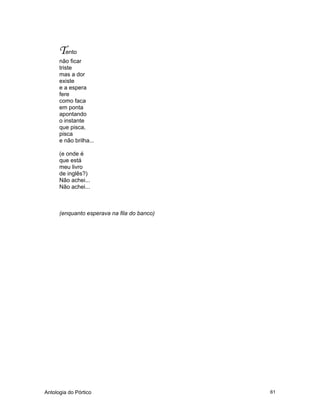 Antologia do Pórtico 61
Tento
não ficar
triste
mas a dor
existe
e a espera
fere
como faca
em ponta
apontando
o instante
que pisca,
pisca
e não brilha...
(e onde é
que está
meu livro
de inglês?)
Não achei...
Não achei...
(enquanto esperava na fila do banco)
 