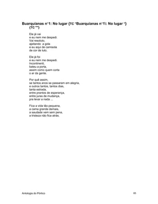 Antologia do Pórtico 65
Buarquianas n°1: No lugar {TC "Buarquianas n°1: No lugar "}
{TC ""}
Ele já vai
e eu nem me despedi.
Vai resoluto,
ajeitando a gola
e eu aqui de camisola
de cor de luto.
Ele já foi
e eu nem me despedi.
Incontinenti,
bateu a porta,
assim como quem corta
o ar da gente.
Por quê assim,
se tantos anos se passaram em alegria,
e outros tantos, tantos dias,
tanta estrada,
entre prantos de esperança,
entre juras de mudança,
pra levar a nada ...
Fica a vida tão pequena,
a cama grande demais,
a saudade vem sem pena,
a tristeza não fica atrás.
 