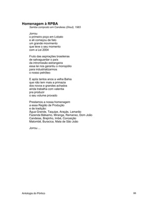 Antologia do Pórtico 66
Homenagem à RPBA
Samba composto em Candeias (Disul), 1983
Jorrou
o primeiro poço em Lobato
e ali começou de fato
um grande movimento
que teve o seu momento
com a Lei 2004
Fruto das aspirações brasileiras
de salvaguardar o país
da intromissão estrangeira
essa lei nos garantiu o monopólio
para industrializarmos
o nosso petróleo
E após tantos anos a velha Bahia
que não tem mais a primazia
dos novos e grandes achados
ainda trabalha com valentia
pra produzir
o seu volume provado
Prestamos a nossa homenagem
a essa Região de Produção
e de tradição:
Água Grande, Taquipe, Araçás, Lamarão
Fazenda Bálsamo, Miranga, Remanso, Dom João
Candeias, Brejinho, Imbé, Conceição
Malombê, Buracica, Mata de São João
Jorrou ...
 