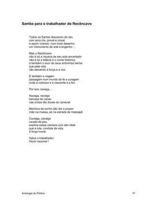 Antologia do Pórtico 67
Samba para o trabalhador do Recôncavo
Todos os Santos desceram do céu
com arco-íris, pincel e cinzel
e assim criaram, num lindo desenho
um monumento de arte e engenho ...
Mas o Recôncavo
não é só a riqueza de seu solo encantado
não é só a beleza e o nome histórico
é também o suor de seus anônimos heróis
que pela vida
vão deixando a força e a voz
É também a viagem
passagem num mundo de fé e coragem
onde a nobreza é a nascente e a foz
Por isso navega ...
Navega, navega
barcaça de cacau
nas ondas tão doces do canavial
Moinhos de sonho são dor e prazer
mão na massa, pé na estrada de massapê
Cavalga, cavalga
cavalo-de-pau
explora esses campos com alto ideal
que a luta, conduta de vida,
é força moral.
Salve o trabalhador:
Herói nacional !
 