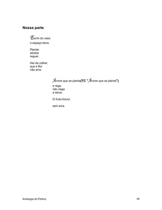 Antologia do Pórtico 68
Nossa parte
Enchi do vaso
o espaço terra.
Plantei
adubei
reguei.
Hei de colher,
que a flor
não erra.
Árvore que se planta{TC "Árvore que se planta"}
e rega,
não nega
a seiva.
O fruto-futuro,
sem eiva.
 