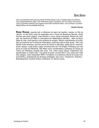 Antologia do Pórtico 69
Rose Rosas
Uma característica marcante da poesia de Rose Rosas é ter a medida exata do erotismo:
nem exageradamente vulgar nem sutilmente pudica; excitante, sem ser banal, ela escreve
como as grandes poetisas que seguem este estilo souberam fazer, com a leveza e a profun-
didade típicas da sexualidade feminina.
Goulart Gomes
Rose Rosas, nascida sob a influência do signo de Aquário, nasceu no Rio de
Janeiro, no dia 23/01 onde foi registrada com o nome de Rosemary Barreto. Ainda
menina veio para a Bahia, onde estudou e criou raízes profundas. Baiana de cora-
ção, fez Química (ETFBA) e Licenciatura em Matemática (UCSAL), além da facul-
dade da vida, onde ganhou uma centena de amigos. Mudou radicalmente na profis-
são ao aventurar-se na área de Informática, onde atua até os dias atuais. Tem uma
familia muito amorosa, que lhe enche de mimos e atenções, gosta de ler, escrever,
pintar, dançar, muita praia e jogar conversa fora com os amigos. Participou por oito
anos do Coral da Petrobras, três deles como coordenadora; participou do Grupo de
Teatro da Petrobras durante três anos. Fez, entre outras peças, Cajazeiras City,
apresentada no Teatro UEC. Faz parte do grupo musical Nós e Voz, junto com mais
três colegas, onde interpretam MPB. Fundadora e ex-diretora cultural do Grupo Cul-
tural Pórtico, participando de diversas antologias, tais como: Tempoema, Nosotros -
Brasil/Espanha, Anuário Pórtico e Mulheres 10, dentre outras.
 