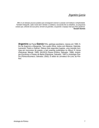 Antologia do Pórtico 7
Argemiro Garcia
Miro é um desses poucos poetas que conseguem exercer a poesia com beleza e simplicidade.
Também fotógrafo, sabe muito bem retratar o cotidiano, buscando-lhe os detalhes, as pequenas
coisas que, através da sua pena, tornam-se grandes, ocupando o espaço real que lhes pertence.
Goulart Gomes
Argemiro de Paula Garcia Filho, geólogo paulistano, nasceu em 1960, fi-
lho de Argemiro e Margarida. Tem quatro filhos, todos com Mariene: Gabriela,
Leonardo, Pedro e Gabriel. Obteve dois segundos lugares, uma menção hon-
rosa em concursos de poesia, e tem poemas publicados no Álbum In Verso
(Petrobras, Macaé, 1995), BrUSCA Poesia (Pórtico, Salvador, 1996), Antolo-
gia Escritores e Poetas da Bahia (Petrobras, Salvador, 1997) e Antologia Poe-
trix (Pórtico/Scortecci, Salvador, 2002). É editor do Jornaleco On Line, do Pór-
tico.
 