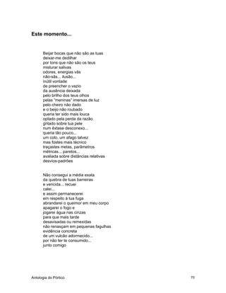 Antologia do Pórtico 70
Este momento...
Beijar bocas que não são as tuas
deixar-me dedilhar
por tons que não são os teus
misturar salivas
odores, energias vãs
não-sãs... ilusão...
inútil vontade
de preencher o vazio
da ausência deixada
pelo brilho dos teus olhos
pelas “meninas” imersas de luz
pelo cheiro não dado
e o beijo não roubado
queria ter sido mais louca
optado pela perda da razão
gritado sobre tua pele
num êxtase desconexo...
queria tão pouco...
um colo, um afago talvez
mas fostes mais técnico
traçastes metas, parâmetros
métricas... paretos...
avaliada sobre distâncias relativas
desvios-padrões
Não consegui a média exata
da quebra de tuas barreiras
e vencida... recuei
calei...
e assim permanecerei
em respeito à tua fuga
abrandarei o queimor em meu corpo
apagarei o fogo e
jogarei água nas cinzas
para que mais tarde
desavisadas ou remexidas
não renasçam em pequenas fagulhas
evidência concreta
de um vulcão adormecido...
por não ter te consumido...
junto comigo
 