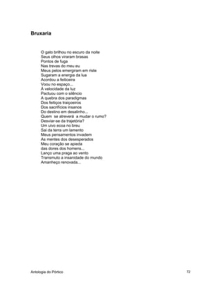 Antologia do Pórtico 72
Bruxaria
O gato brilhou no escuro da noite
Seus olhos viraram brasas
Pontos de fuga
Nas trevas do meu eu
Meus pelos emergiram em riste
Sugaram a energia da lua
Acordou a feiticeira
Voou no espaço...
À velocidade da luz
Pactuou com o silêncio
A quebra dos paradigmas
Dos feitiços traiçoeiros
Dos sacrifícios insanos
Do destino em desalinho...
Quem se atreverá a mudar o rumo?
Desviar-se da trajetória?
Um uivo ecoa no breu
Sai da terra um lamento
Meus pensamentos invadem
As mentes dos desesperados
Meu coração se apieda
das dores dos homens...
Lanço uma praga ao vento
Transmuto a insanidade do mundo
Amanheço renovada...
 