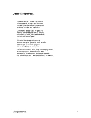 Antologia do Pórtico 73
Ortodentaria(mente)...
Entre dentes de cercas quebradiças
desnudava-se um céu sem estrelas...
havia um riso escondido pelos cantos
tentando em vão não explodir...
O momento de dor jazia no passado
restava a incerteza da beleza perdida
de coisa sobrando, de corpo-estranho
de dificuldade em digerir...
O motivo de piadas dos amigos
o contorcionismo diante ao beijo amado
a sensação de rosto crescido...
e arame-farpado se partindo...
E nada incomodava mais do que o tempo parado...
a vontade calada de acelerar os dias
a aceitação momentânea de vencer as horas
pra surgir mais bela... e morder inteira... a poesia...
 