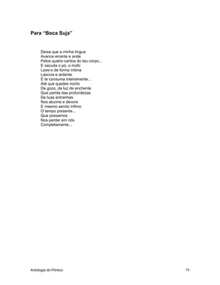 Antologia do Pórtico 74
Para “Boca Suja”
Deixe que a minha língua
Avance errante e ande
Pelos quatro cantos do teu corpo...
E sacuda o pó, o mofo
Lave-o de forma íntima
Lasciva e ardente
E te consuma inteiramente...
Até que quedes morto
De gozo, da luz de enchente
Que parida das profundezas
De tuas entranhas
Nos alucine e devore
E mesmo sendo ínfimo
O tempo presente...
Que possamos
Nos perder em nós
Completamente...
 