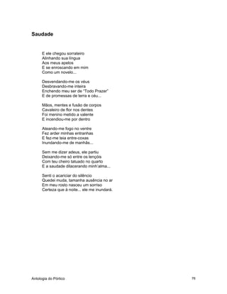 Antologia do Pórtico 76
Saudade
E ele chegou sorrateiro
Alinhando sua língua
Aos meus apelos
E se enroscando em mim
Como um novelo...
Desvendando-me os véus
Desbravando-me inteira
Enchendo meu ser de “Todo Prazer”
E de promessas de terra e céu...
Mãos, mentes e fusão de corpos
Cavaleiro de flor nos dentes
Foi menino metido a valente
E incendiou-me por dentro
Ateando-me fogo no ventre
Fez arder minhas entranhas
E fez-me teia entre-coxas
Inundando-me de manhãs...
Sem me dizer adeus, ele partiu
Deixando-me só entre os lençóis
Com teu cheiro tatuado no quarto
E a saudade dilacerando minh’alma...
Senti o acariciar do silêncio
Quedei muda, tamanha ausência no ar
Em meu rosto nasceu um sorriso
Certeza que à noite... ele me inundará.
 