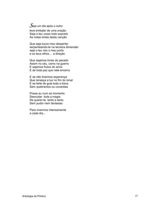 Antologia do Pórtico 77
Seja um dia após o outro
leve embalar de uma oração
Seja o teu corpo todo exposto
As notas tortas desta canção
Que seja louco meu despertar
serpenteando-te na terceira dimensão
seja o teu riso o meu porto
e os teus olhos... a direção
Que sejamos livres do pecado
Assim no céu, como na guerra
E sejamos frutos do amor
E de toda paz que nele encerra
E se não tivermos esperança
Que renasça a luz no fim do túnel
E se farte de gula toda a treva
Sem quebrantos ou covardias
Possa eu num só momento
Desnudar toda a magia
De querer-te tanto e tanto
Sem pudor nem fantasias
Para vivermos intensamente
a cada dia...
 