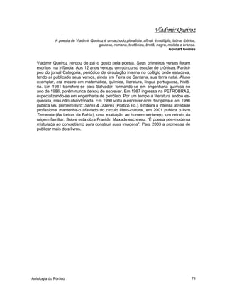 Antologia do Pórtico 78
Vladimir Queiroz
A poesia de Vladimir Queiroz é um achado pluralista: afinal, é múltipla, latina, ibérica,
gaulesa, romana, teutônica, bretã, negra, mulata e branca.
Goulart Gomes
Vladimir Queiroz herdou do pai o gosto pela poesia. Seus primeiros versos foram
escritos na infância. Aos 12 anos venceu um concurso escolar de crônicas. Partici-
pou do jornal Categoria, periódico de circulação interna no colégio onde estudava,
tendo aí publicado seus versos, ainda em Feira de Santana, sua terra natal. Aluno
exemplar, era mestre em matemática, química, literatura, língua portuguesa, histó-
ria. Em 1981 transfere-se para Salvador, formando-se em engenharia química no
ano de 1986, porém nunca deixou de escrever. Em 1987 ingressa na PETROBRAS,
especializando-se em engenharia de petróleo. Por um tempo a literatura andou es-
quecida, mas não abandonada. Em 1990 volta a escrever com disciplina e em 1996
publica seu primeiro livro: Seres & Dizeres (Pórtico Ed.). Embora a intensa atividade
profissional mantenha-o afastado do círculo lítero-cultural, em 2001 publica o livro
Terracota (As Letras da Bahia), uma exaltação ao homem sertanejo, um retrato da
origem familiar. Sobre esta obra Franklin Maxado escreveu: “É poesia pós-moderna
misturada ao concretismo para construir suas imagens”. Para 2003 a promessa de
publicar mais dois livros.
 