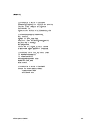 Antologia do Pórtico 79
Avesso
Eu quero que as mãos se separem
e entrem por dentro das vísceras dos animais
sintam o cerne e não se desesperem
encontrem o ser
e percebam o mundo do outro lado da pele.
Eu quero encontrar o sentimento,
meu alimento,
e gritar aos ares, aos ares
e respirar a tribo dos ecologistas geniais;
defumar-me na fumaça
dos ancestrais,
banhar-me no Ganges, purificar a alma
e “desvestir” a pele dos lobos colossais.
Eu quero no fim de tudo, no fim da tarde
tua manha descabelada
tua vinda descabida
a me apertar contra o peito
deixar-me sem jeito
dois animais.
Eu quero que as mãos se separem
entrem por dentro das vísceras
e descubram mais
descubram mais...
 