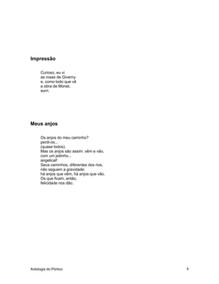 Antologia do Pórtico 8
Impressão
Curioso, eu vi
as rosas de Giverny
e, como todo que vê
a obra de Monet,
sorri.
Meus anjos
Os anjos do meu caminho?
perdi-os...
(quase todos).
Mas os anjos são assim: vêm e vão,
com um jeitinho...
angelical!
Seus caminhos, diferentes dos rios,
não seguem a gravidade:
há anjos que vêm, há anjos que vão.
Os que ficam, então,
felicidade nos dão.
 