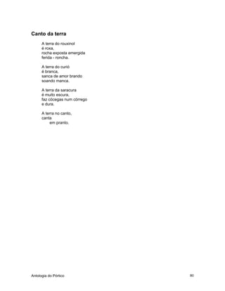 Antologia do Pórtico 80
Canto da terra
A terra do rouxinol
é roxa,
rocha exposta emergida
ferida - roncha.
A terra do curió
é branca,
sanca de amor brando
soando manca.
A terra da saracura
é muito escura,
faz cócegas num córrego
e dura.
A terra no canto,
canta
em pranto.
 