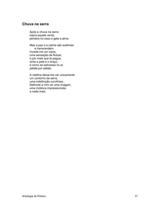 Antologia do Pórtico 81
Chuva na serra
Após a chuva na serra
sopra aquele vento,
penetra no osso e gela a alma.
Mas a paz e a calma são sublimes
e transcendem.
Invade-me um vazio,
uma sensação de flutuar,
e por mais que te pegue,
sinta a pele e o braço,
é como se estivesse no ar
pétala por pétala.
A neblina deixa-me ver unicamente
um contorno de serra,
uma indefinição curvilínea...
Defronte a mim só uma imagem,
uma moldura impressionista,
e nada mais.
 