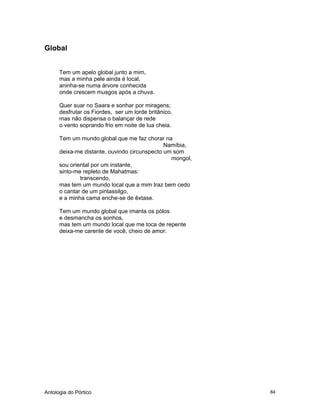 Antologia do Pórtico 84
Global
Tem um apelo global junto a mim,
mas a minha pele ainda é local,
aninha-se numa árvore conhecida
onde crescem musgos após a chuva.
Quer suar no Saara e sonhar por miragens;
desfrutar os Fiordes, ser um lorde britânico,
mas não dispensa o balançar de rede
o vento soprando frio em noite de lua cheia.
Tem um mundo global que me faz chorar na
Namíbia,
deixa-me distante, ouvindo circunspecto um som
mongol,
sou oriental por um instante,
sinto-me repleto de Mahatmas:
transcendo,
mas tem um mundo local que a mim traz bem cedo
o cantar de um pintassilgo,
e a minha cama enche-se de êxtase.
Tem um mundo global que imanta os pólos
e desmancha os sonhos,
mas tem um mundo local que me toca de repente
deixa-me carente de você, cheio de amor.
 