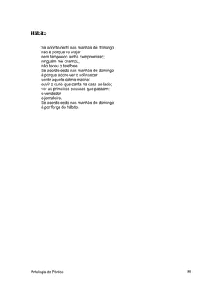 Antologia do Pórtico 85
Hábito
Se acordo cedo nas manhãs de domingo
não é porque vá viajar
nem tampouco tenha compromisso;
ninguém me chamou,
não tocou o telefone.
Se acordo cedo nas manhãs de domingo
é porque adoro ver o sol nascer
sentir aquela calma matinal
ouvir o curió que canta na casa ao lado;
ver as primeiras pessoas que passam:
o vendedor
o jornaleiro.
Se acordo cedo nas manhãs de domingo
é por força do hábito.
 