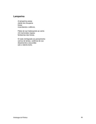 Antologia do Pórtico 86
Lamparina
A lamparina acesa
clarão de choupana
brasa
incendiando o silêncio.
Filete de luar balançando ao vento
mil marionetes negras:
fantasmas das trevas.
O nada reintegrado ao pensamento:
carícia de tempo, carência de voz
dissolvendo a escuridão
sob o relento lento.
 