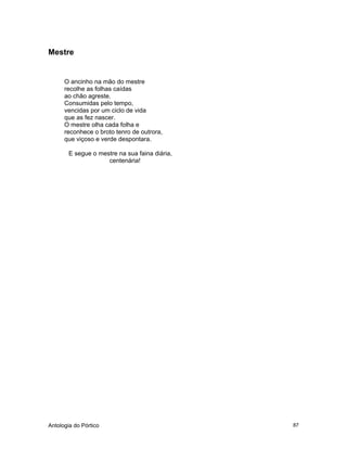 Antologia do Pórtico 87
Mestre
O ancinho na mão do mestre
recolhe as folhas caídas
ao chão agreste.
Consumidas pelo tempo,
vencidas por um ciclo de vida
que as fez nascer.
O mestre olha cada folha e
reconhece o broto tenro de outrora,
que viçoso e verde despontara.
E segue o mestre na sua faina diária,
centenária!
 