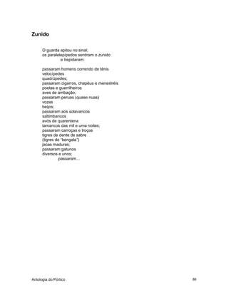 Antologia do Pórtico 88
Zunido
O guarda apitou no sinal;
os paralelepípedos sentiram o zunido
e trepidaram:
passaram homens correndo de tênis
velocípedes
quadrúpedes;
passaram cigarros, chapéus e menestréis
poetas e guerrilheiros
aves de arribação;
passaram peruas (quase nuas)
vozes
beijos;
passaram aos solavancos
saltimbancos
avós de quarentena
tamancos das mil e uma noites;
passaram carroças e troças
tigres de dente de sabre
(tigres de “bengala”)
jacas maduras;
passaram gatunos
diversos e unos;
passaram...
 