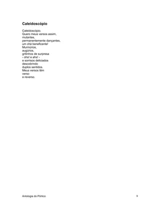 Antologia do Pórtico 9
Caleidoscópio
Caleidoscópio.
Quero meus versos assim,
mutantes,
permanentemente dançantes,
um chá beneficente!
Murmúrios,
augúrios,
gritinhos de surpresa
- ohs! e ahs! -
e sorrisos deliciados
descobrindo
duplos sentidos.
Meus versos têm
verso
e reverso.
 