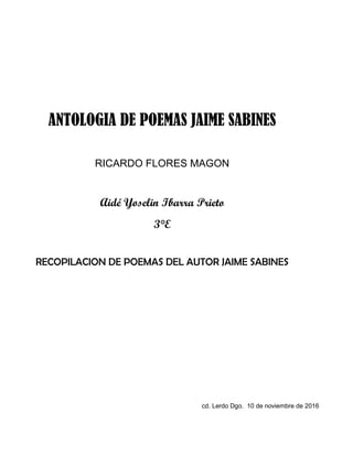 ANTOLOGIA DE POEMAS JAIME SABINES
RICARDO FLORES MAGON
Aidé Yoselin Ibarra Prieto
3°E
RECOPILACION DE POEMAS DEL AUTOR JAIME SABINES
cd. Lerdo Dgo. 10 de noviembre de 2016
 