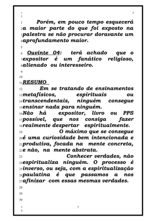 1                                        5
 2

 1     Porém, em pouco tempo esquecerá
 2a maior parte do que foi exposto na
 3palestra se não procurar doravante um
 4aprofundamento maior.
 5
 6 Ouvinte 04:    terá achado que o
 7expositor é um fanático religioso,
 8alienado ou interesseiro.
 9
10
11 RESUMO
12       Em se tratando de ensinamentos
13metafísicos,        espirituais        ou
14transcendentais,    ninguém consegue
15ensinar nada para ninguém.
16Não   há      expositor, livro ou PPS
17possível,  que nos consiga          fazer
18realmente despertar    espiritualmente.
19              O máximo que se consegue
20é uma curiosidade bem intencionada e
21produtiva, focada na    mente concreta,
22e não, na mente abstrata.
23                 Conhecer verdades, não
24espiritualiza ninguém. O processo é
25inverso, ou seja, com a espiritualização
26paulatina    é que passamos a nos
27afinizar com essas mesmas verdades.
28
29
30

 3                   5
 4
 