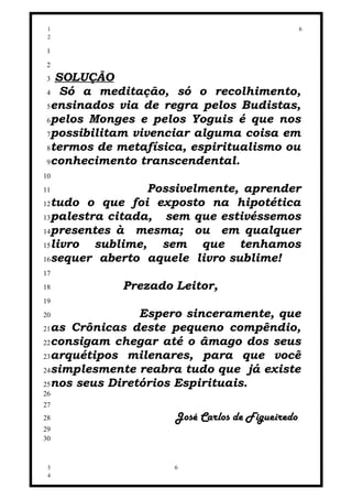 1                                               6
 2

 1
 2
 3 SOLUÇÃO
 4 Só a meditação, só o recolhimento,
 5ensinados via de regra pelos Budistas,
 6pelos Monges e pelos Yoguis é que nos
 7possibilitam vivenciar alguma coisa em
 8termos de metafísica, espiritualismo ou
 9conhecimento transcendental.
10
11               Possivelmente, aprender
12tudo o que foi exposto na hipotética
13palestra citada,  sem que estivéssemos
14presentes à  mesma; ou em qualquer
15livro  sublime, sem que tenhamos
16sequer aberto aquele livro sublime!
17
18          Prezado Leitor,
19
20              Espero sinceramente, que
21as Crônicas deste pequeno compêndio,
22consigam chegar até o âmago dos seus
23arquétipos milenares, para que você
24simplesmente reabra tudo que já existe
25nos seus Diretórios Espirituais.
26
27
28                   José Carlos de Figueiredo
29
30



 3                   6
 4
 
