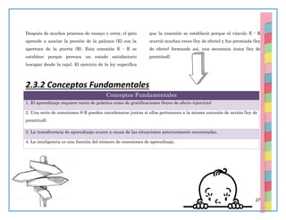 27
Después de muchos procesos de ensayo y error, el gato
aprende a asociar la presión de la palanca (E) con la
apertura de la puerta (R). Esta conexión E - R se
establece porque provoca un estado satisfactorio
(escapar desde la caja). El ejercicio de la ley especifica
que la conexión se estableció porque el vínculo E - R
ocurrió muchas veces (ley de efecto) y fue premiada (ley
de efecto) formando así, una secuencia única (ley de
prontitud).
2.3.2 Conceptos Fundamentales
Conceptos Fundamentales
1. El aprendizaje requiere tanto de práctica como de gratificaciones (leyes de efecto /ejercicio)
2. Una serie de conexiones S-R pueden encadenarse juntas si ellos pertenecen a la misma sucesión de acción (ley de
prontitud).
3. La transferencia de aprendizaje ocurre a causa de las situaciones anteriormente encontradas.
4. La inteligencia es una función del número de conexiones de aprendizaje.
 