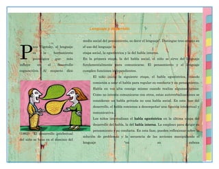 47
Lenguaje y desarrollo
ara Vigotsky, el lenguaje
es la herramienta
psicológica que más
influye en el desarrollo
cognoscitivo. Al respecto dice
(1962): “El desarrollo intelectual
del niño se basa en el dominio del
medio social del pensamiento, es decir el lenguaje”. Distingue tres etapas en
el uso del lenguaje: la
etapa social, la egocéntrica y la del habla interna.
En la primera etapa, la del habla social, el niño se sirve del lenguaje
fundamentalmente para comunicarse. El pensamiento y el lenguaje
cumplen funciones independientes.
El niño inicia la siguiente etapa, el habla egocéntrica, cuando
comienza a usar el habla para regular su conducta y su pensamiento.
Habla en voz alta consigo mismo cuando realiza algunas tareas.
Como no intenta comunicarse con otros, estas autoverbalizaciones se
consideran un habla privada no una habla social. En esta fase del
desarrollo, el habla comienza a desempeñar una función intelectual y
comunicativa.
Los niños internalizan el habla egocéntrica en la última etapa del
desarrollo del habla, la del habla interna. La emplean para dirigir su
pensamiento y su conducta. En esta fase, pueden reflexionar sobre la
solución de problemas y la secuencia de las acciones manipulando el
lenguaje “en su cabeza
P
 