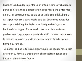 Pasados los días, logro juntar un monto de dinero y dudaba si
partir con su familia o aguantar un poco más para juntar más
dinero. En ese momento se dio cuenta de que le faltaba una
carta por leer. En la carta decía que por estar muy atrasados
con la plata del alquiler habían tenido que desalojar a su
familia de su hogar. Sin pensarlo dos veces fue hasta su
pueblo y con la poca plata que tenía abrió un mini mercado en
la casa de su madre, donde se encontraba instalada por un
tiempo su familia.
Al pasar los días le fue muy bien y pudieron recuperar su casa
estar con su familia y trabajar en el almacén sin tener que
hacer ni el mínimo esfuerzo.
 